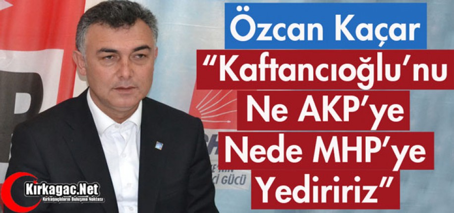 KAÇAR "KAFTANCIOĞLU'NU NE AKP'YE NEDE MHP'YE YEDİRİRİZ"
