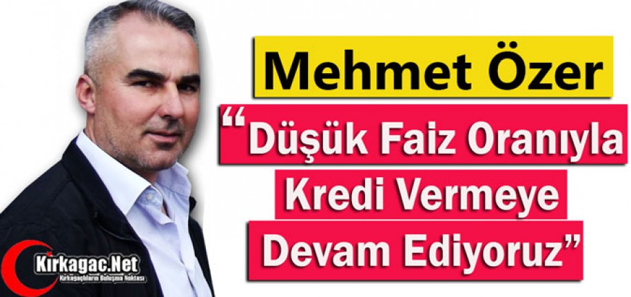 ÖZER "DÜŞÜK FAİZ ORANIYLA KREDİ VERMEYE DEVAM EDİYORUZ"