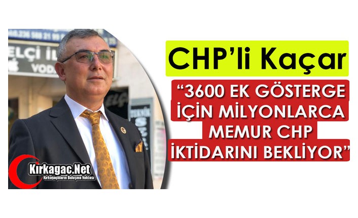 KAÇAR “3600 EK GÖSTERGE İÇİN MİLYONLARCA MEMUR CHP İKTİDARINI BEKLİYOR”