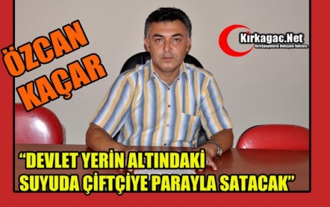 KAÇAR “DEVLET YERİN ALTINDAKİ SUYUDA ÇİFTÇİYE PARAYLA SATACAK”